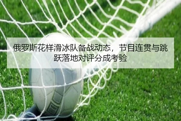 俄罗斯花样滑冰队备战动态，节目连贯与跳跃落地对评分成考验