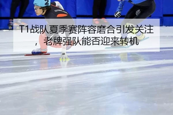 T1战队夏季赛阵容磨合引发关注，老牌强队能否迎来转机